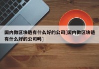 国内做区块链有什么好的公司[国内做区块链有什么好的公司吗]